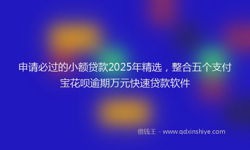 申请必过的小额贷款2025年精选，整合五个支付宝花呗逾期万元快速贷款软件