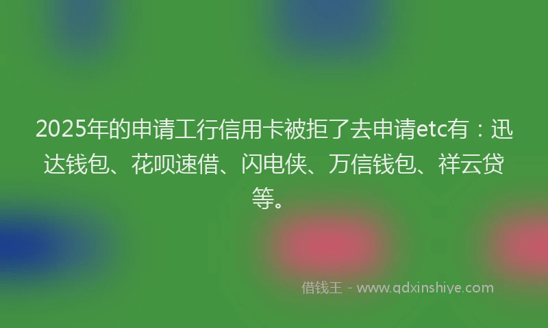 2025年的申请工行信用卡被拒了去申请etc有：迅达钱包、花呗速借、闪电侠、万信钱包、祥云贷等。
