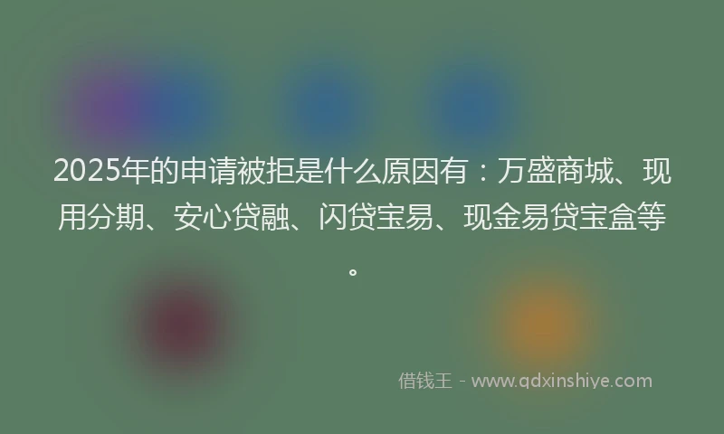 2025年的申请被拒是什么原因有：万盛商城、现用分期、安心贷融、闪贷宝易、现金易贷宝盒等。