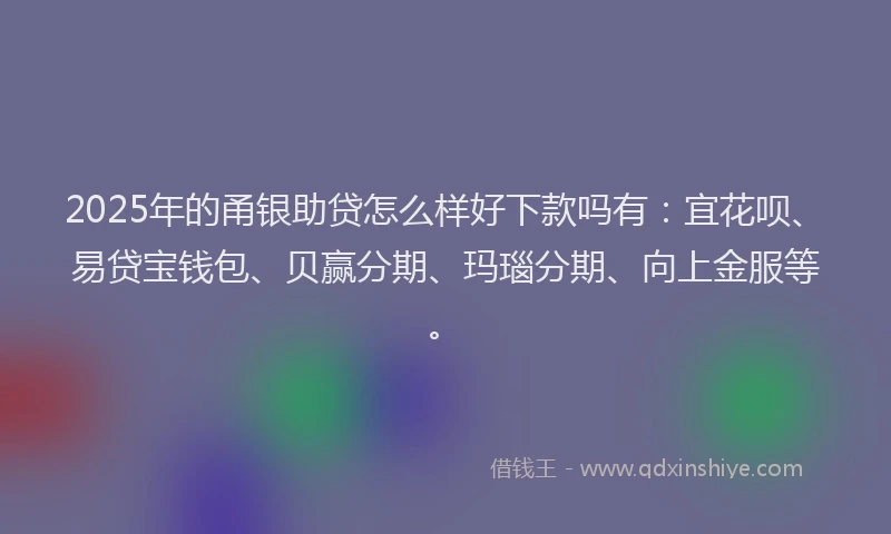 2025年的甬银助贷怎么样好下款吗有：宜花呗、易贷宝钱包、贝赢分期、玛瑙分期、向上金服等。