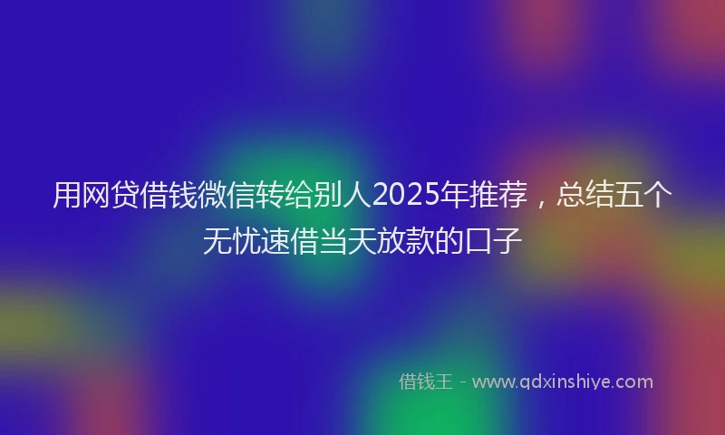 用网贷借钱微信转给别人2025年推荐，总结五个无忧速借当天放款的口子