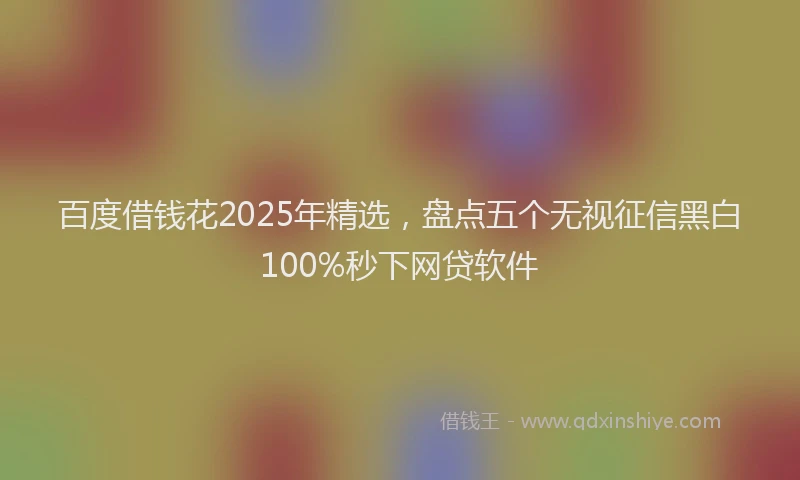 百度借钱花2025年精选，盘点五个无视征信黑白100%秒下网贷软件