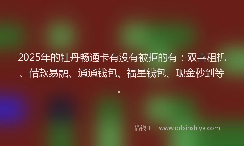 2025年的牡丹畅通卡有没有被拒的有：双喜租机、借款易融、通通钱包、福星钱包、现金秒到等。