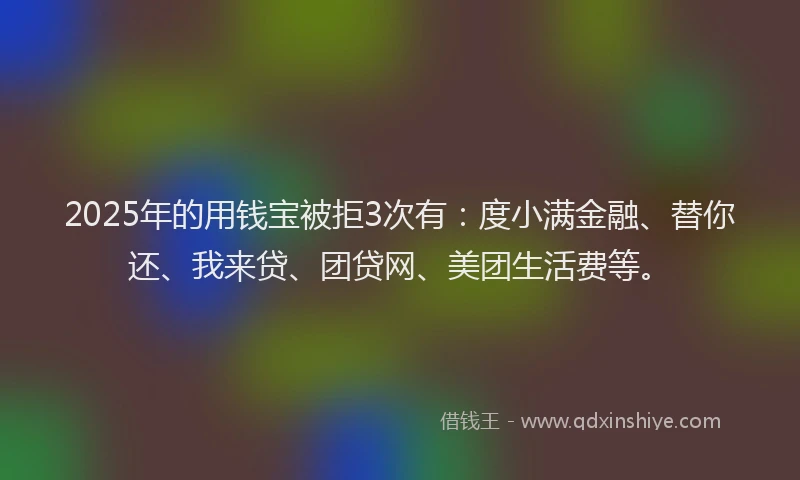 2025年的用钱宝被拒3次有：度小满金融、替你还、我来贷、团贷网、美团生活费等。