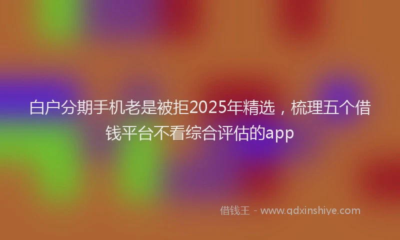 白户分期手机老是被拒2025年精选，梳理五个借钱平台不看综合评估的app