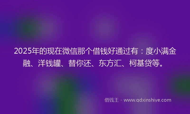 2025年的现在微信那个借钱好通过有：度小满金融、洋钱罐、替你还、东方汇、柯基贷等。