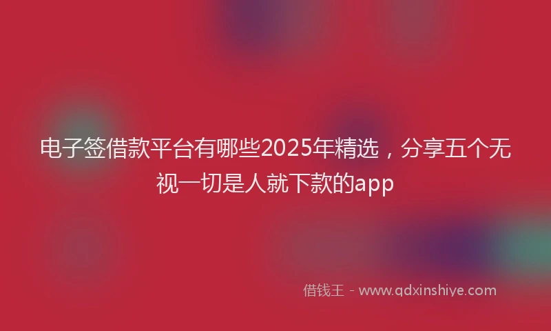 电子签借款平台有哪些2025年精选，分享五个无视一切是人就下款的app