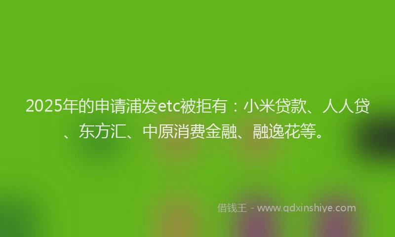 2025年的申请浦发etc被拒有：小米贷款、人人贷、东方汇、中原消费金融、融逸花等。