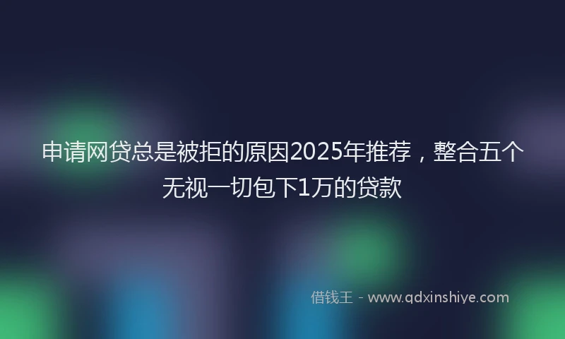 申请网贷总是被拒的原因2025年推荐，整合五个无视一切包下1万的贷款