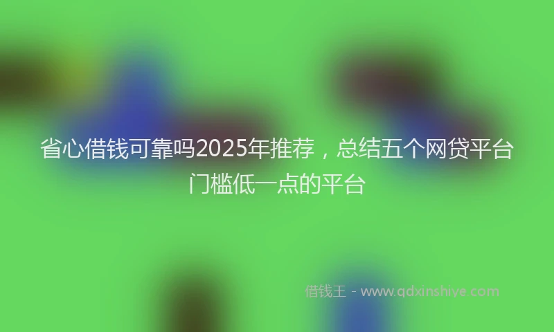 省心借钱可靠吗2025年推荐，总结五个网贷平台门槛低一点的平台
