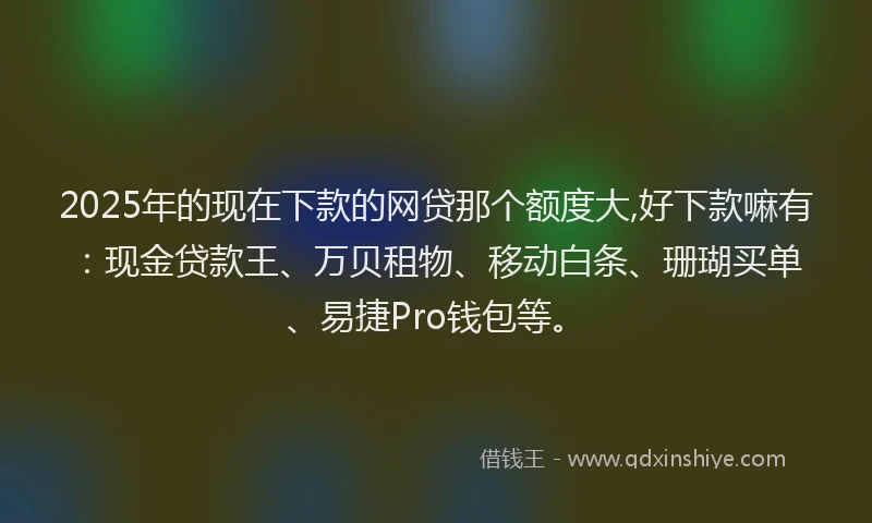 2025年的现在下款的网贷那个额度大,好下款嘛有：现金贷款王、万贝租物、移动白条、珊瑚买单、易捷Pro钱包等。