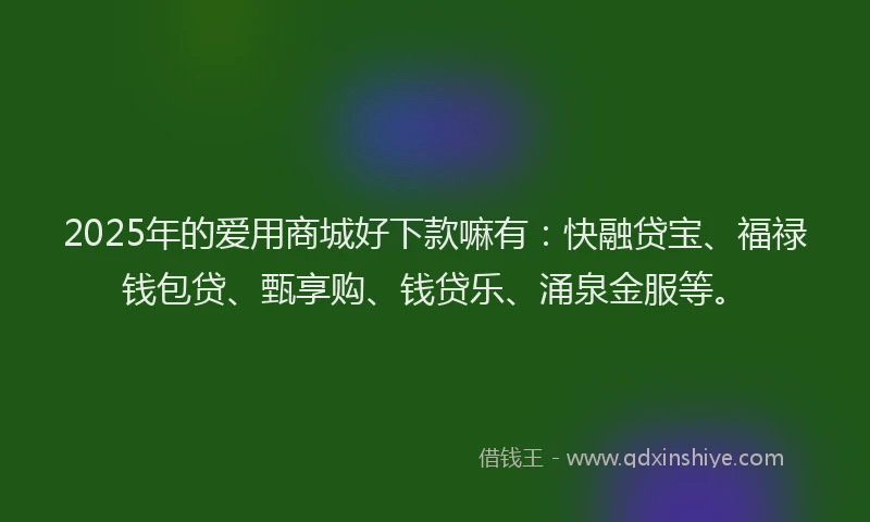 2025年的爱用商城好下款嘛有：快融贷宝、福禄钱包贷、甄享购、钱贷乐、涌泉金服等。