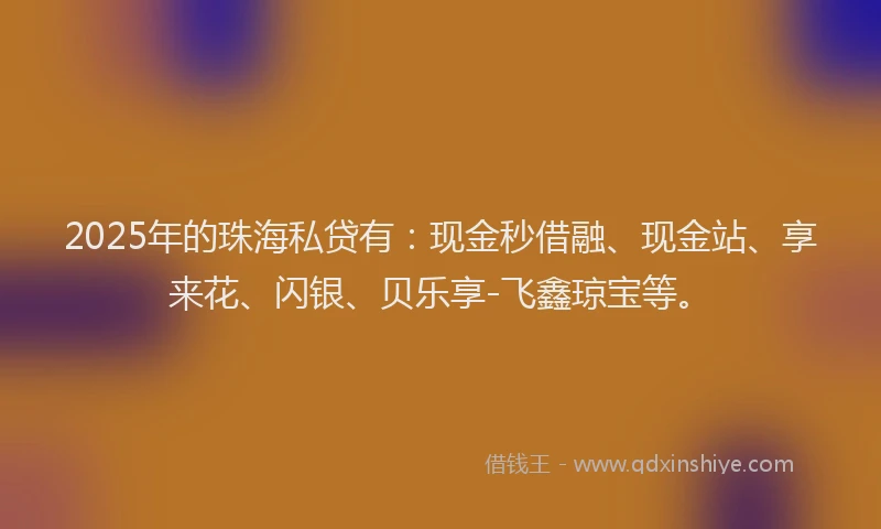 2025年的珠海私贷有：现金秒借融、现金站、享来花、闪银、贝乐享-飞鑫琼宝等。