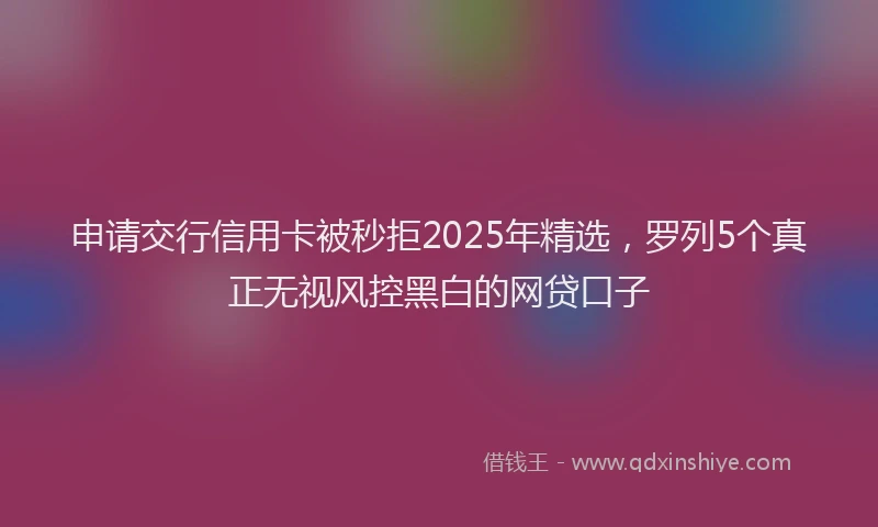 申请交行信用卡被秒拒2025年精选，罗列5个真正无视风控黑白的网贷口子