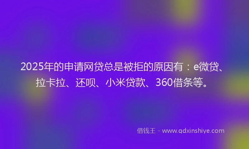 2025年的申请网贷总是被拒的原因有：e微贷、拉卡拉、还呗、小米贷款、360借条等。