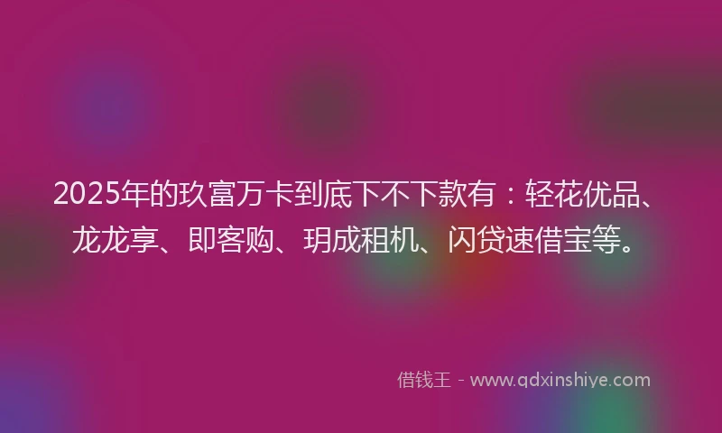 2025年的玖富万卡到底下不下款有：轻花优品、龙龙享、即客购、玥成租机、闪贷速借宝等。