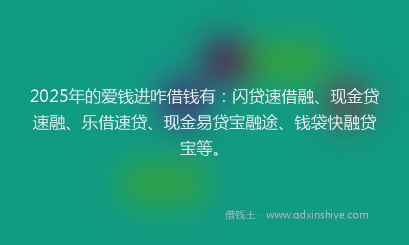 2025年的爱钱进咋借钱有：闪贷速借融、现金贷速融、乐借速贷、现金易贷宝融途、钱袋快融贷宝等。