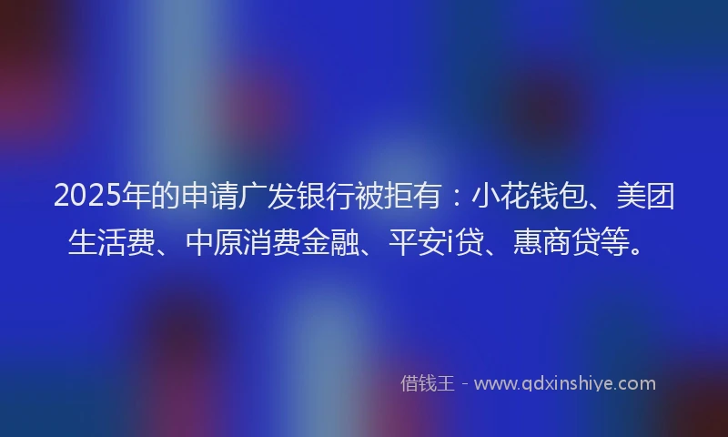 2025年的申请广发银行被拒有：小花钱包、美团生活费、中原消费金融、平安i贷、惠商贷等。