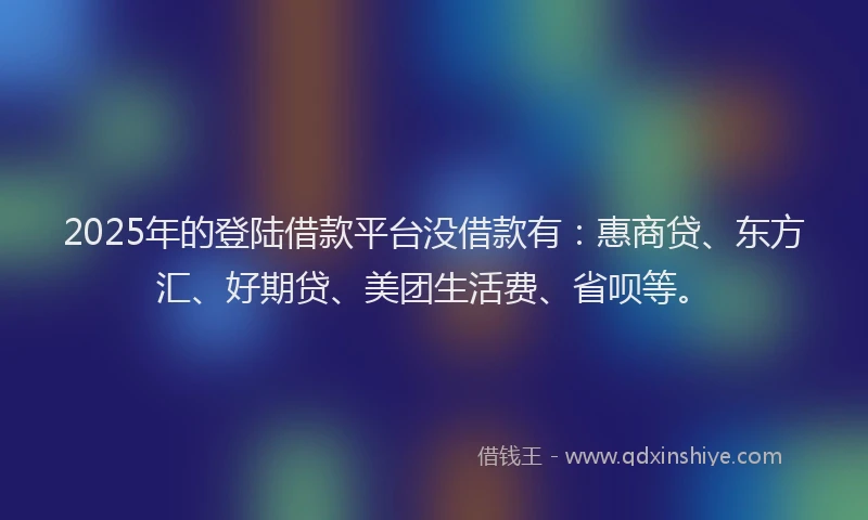 2025年的登陆借款平台没借款有：惠商贷、东方汇、好期贷、美团生活费、省呗等。