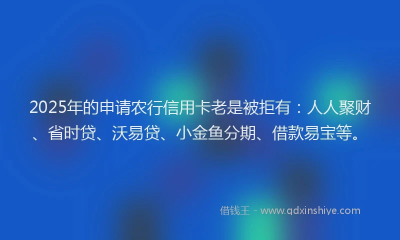 2025年的申请农行信用卡老是被拒有：人人聚财、省时贷、沃易贷、小金鱼分期、借款易宝等。