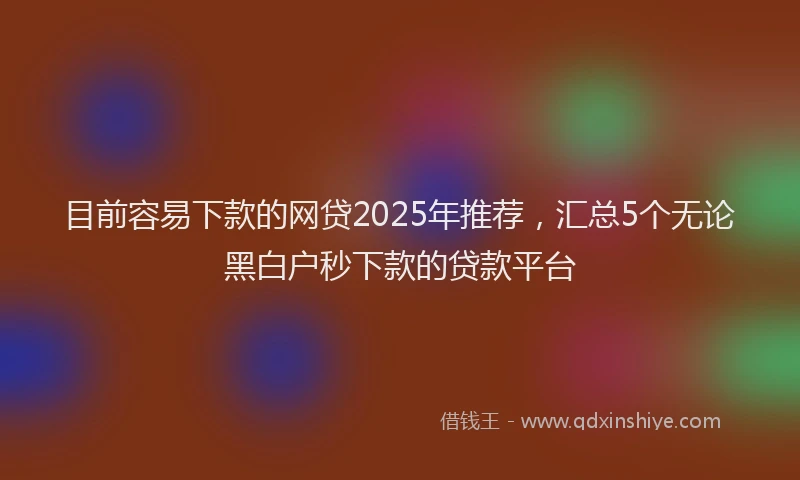 目前容易下款的网贷2025年推荐，汇总5个无论黑白户秒下款的贷款平台