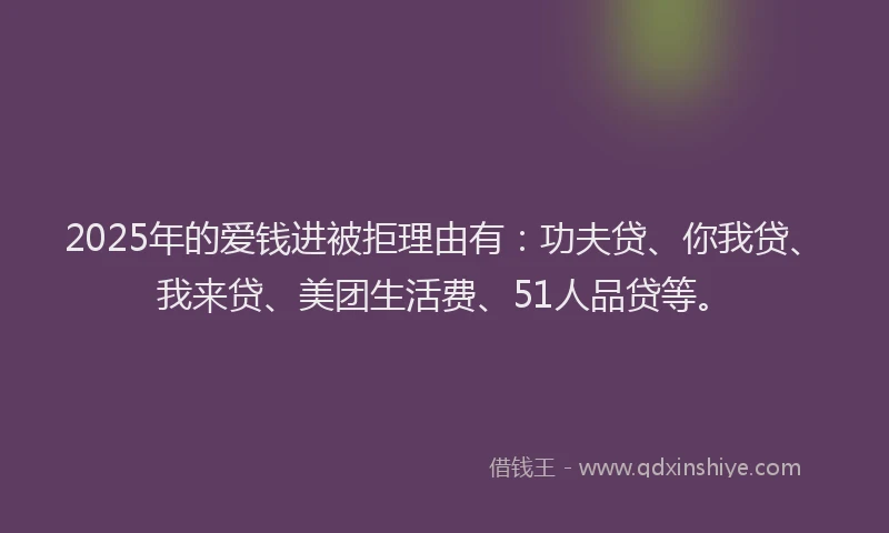 2025年的爱钱进被拒理由有：功夫贷、你我贷、我来贷、美团生活费、51人品贷等。