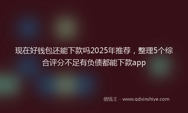 现在好钱包还能下款吗2025年推荐，整理5个综合评分不足有负债都能下款app