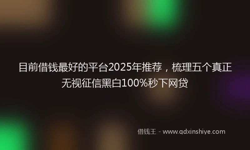 目前借钱最好的平台2025年推荐，梳理五个真正无视征信黑白100%秒下网贷
