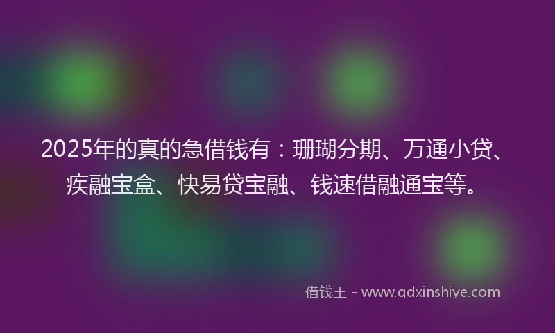2025年的真的急借钱有：珊瑚分期、万通小贷、疾融宝盒、快易贷宝融、钱速借融通宝等。