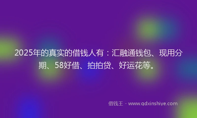 2025年的真实的借钱人有：汇融通钱包、现用分期、58好借、拍拍贷、好运花等。