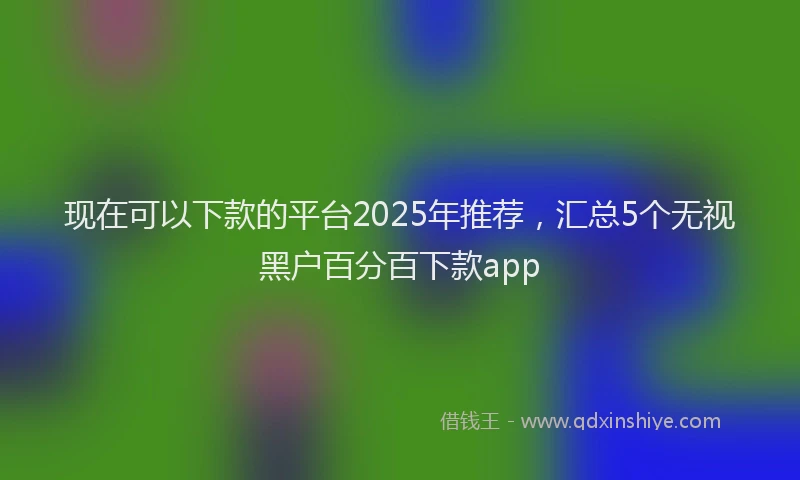 现在可以下款的平台2025年推荐，汇总5个无视黑户百分百下款app