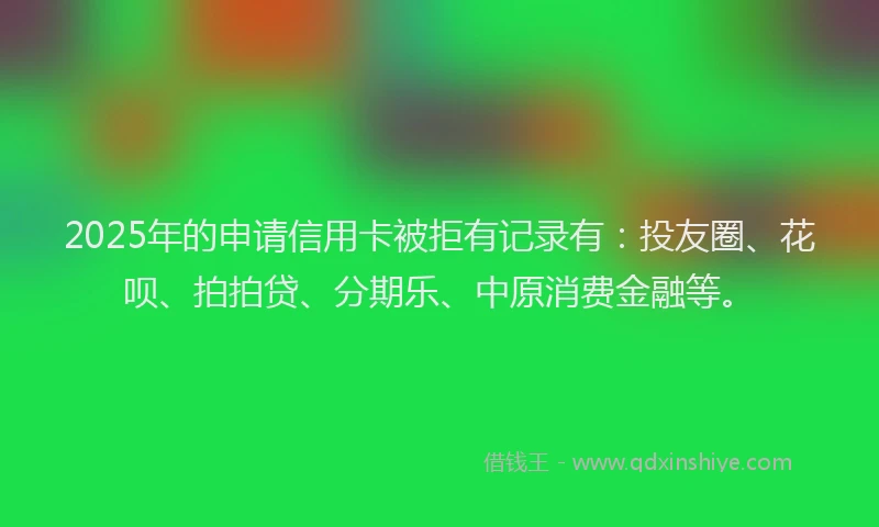 2025年的申请信用卡被拒有记录有：投友圈、花呗、拍拍贷、分期乐、中原消费金融等。