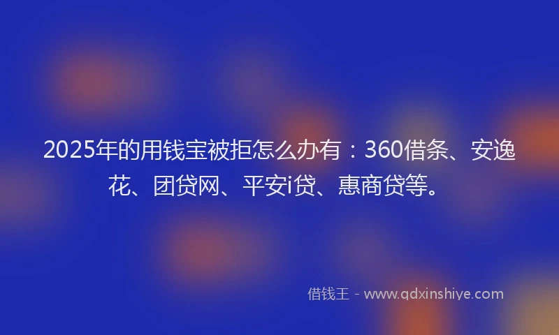 2025年的用钱宝被拒怎么办有：360借条、安逸花、团贷网、平安i贷、惠商贷等。