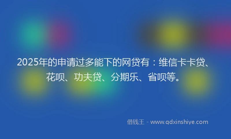 2025年的申请过多能下的网贷有：维信卡卡贷、花呗、功夫贷、分期乐、省呗等。