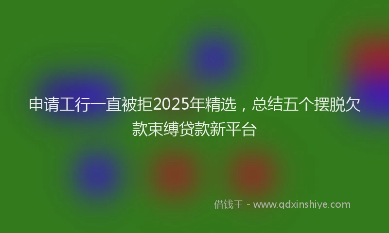 申请工行一直被拒2025年精选，总结五个摆脱欠款束缚贷款新平台