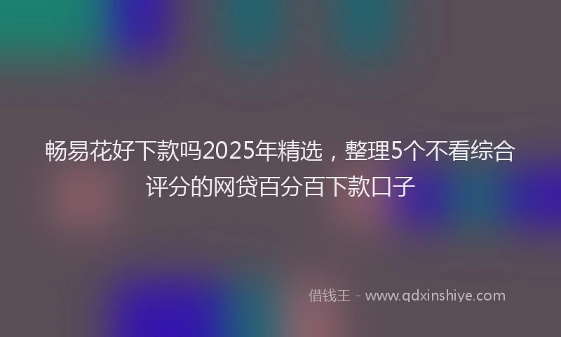 畅易花好下款吗2025年精选，整理5个不看综合评分的网贷百分百下款口子