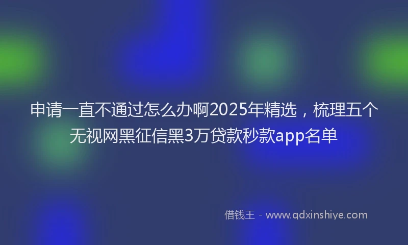 申请一直不通过怎么办啊2025年精选，梳理五个无视网黑征信黑3万贷款秒款app名单