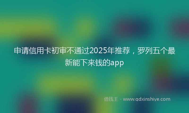 申请信用卡初审不通过2025年推荐，罗列五个最新能下来钱的app