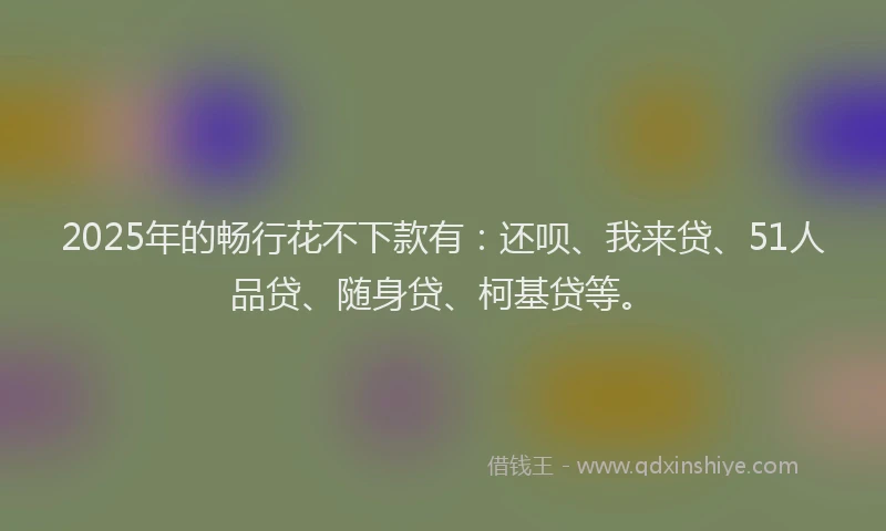 2025年的畅行花不下款有：还呗、我来贷、51人品贷、随身贷、柯基贷等。