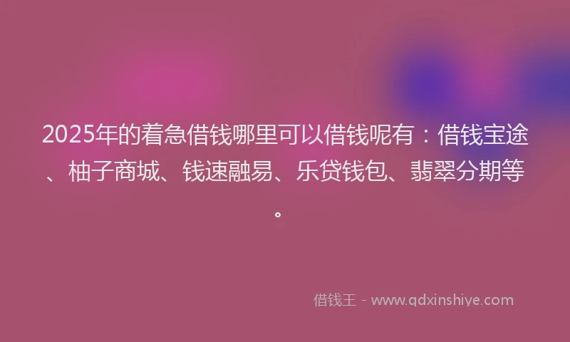 2025年的着急借钱哪里可以借钱呢有：借钱宝途、柚子商城、钱速融易、乐贷钱包、翡翠分期等。
