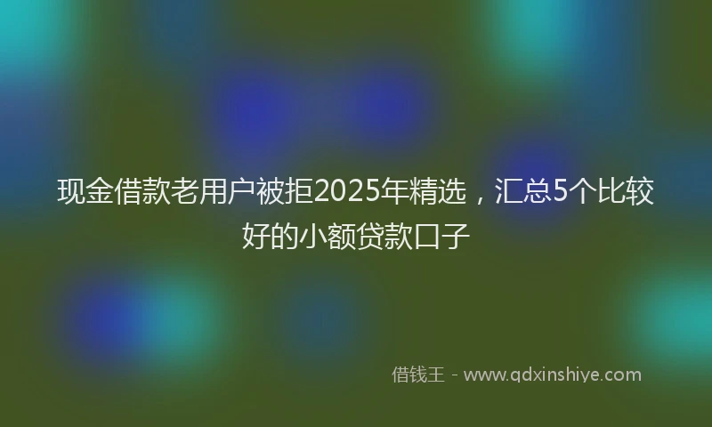 现金借款老用户被拒2025年精选，汇总5个比较好的小额贷款口子