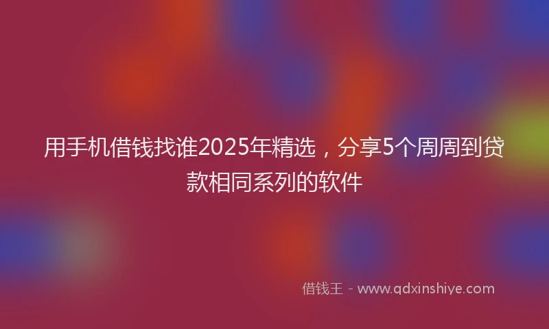 用手机借钱找谁2025年精选，分享5个周周到贷款相同系列的软件