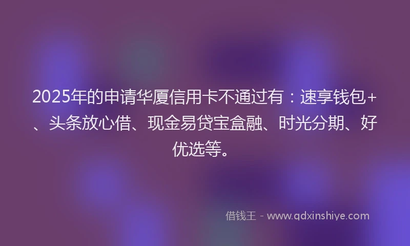 2025年的申请华厦信用卡不通过有：速享钱包+、头条放心借、现金易贷宝盒融、时光分期、好优选等。