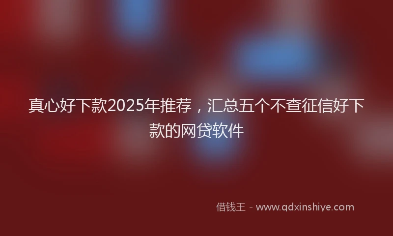 真心好下款2025年推荐，汇总五个不查征信好下款的网贷软件