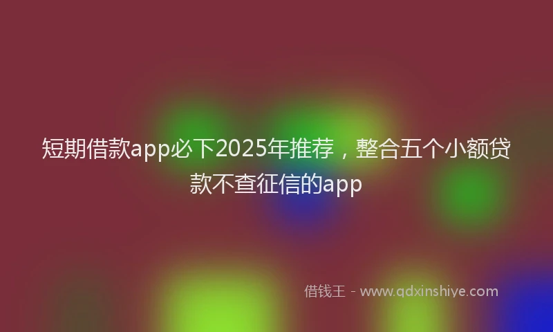 短期借款app必下2025年推荐，整合五个小额贷款不查征信的app