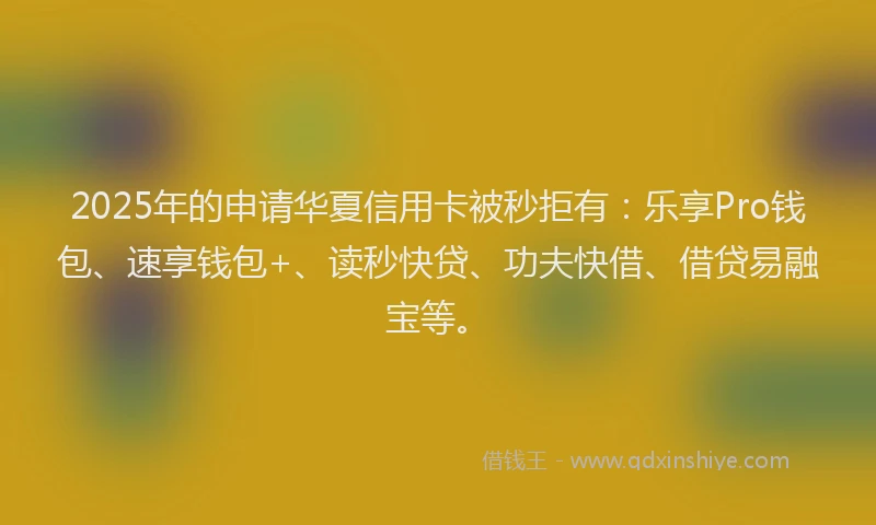 2025年的申请华夏信用卡被秒拒有：乐享Pro钱包、速享钱包+、读秒快贷、功夫快借、借贷易融宝等。