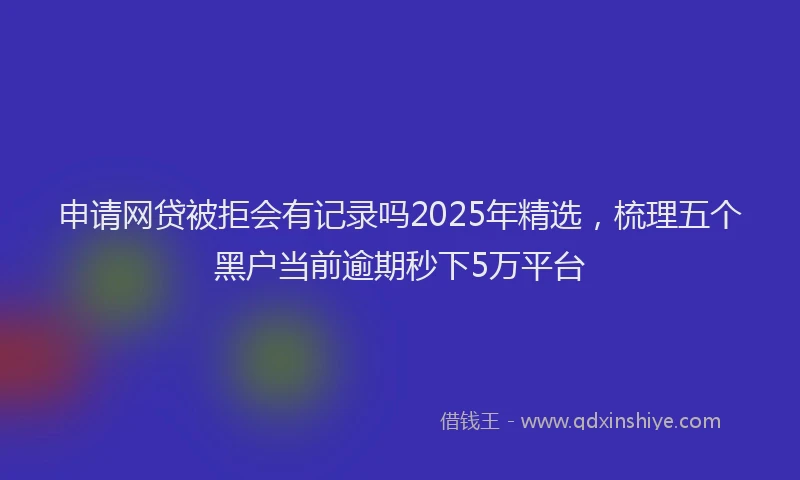 申请网贷被拒会有记录吗2025年精选，梳理五个黑户当前逾期秒下5万平台