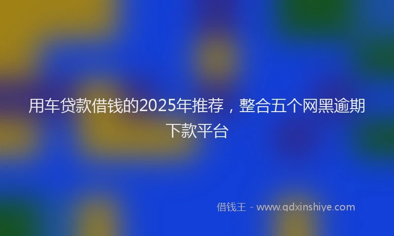 用车贷款借钱的2025年推荐，整合五个网黑逾期下款平台