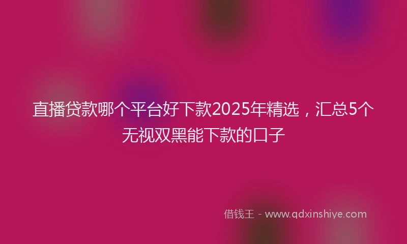 直播贷款哪个平台好下款2025年精选，汇总5个无视双黑能下款的口子