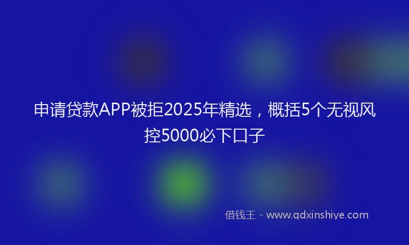 申请贷款APP被拒2025年精选，概括5个无视风控5000必下口子